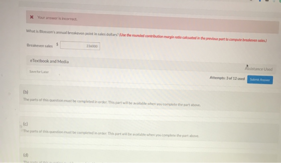 X Your answer is incorrect. What is Blossoms annual breakeven point in sales dollars? (Use the rounded contribution margin ra
