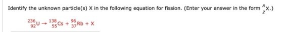 Identify the unknown particle(s) X in the following equation for fission. (Enter your answer in the form x.) 230 13Cs + 39 Rb