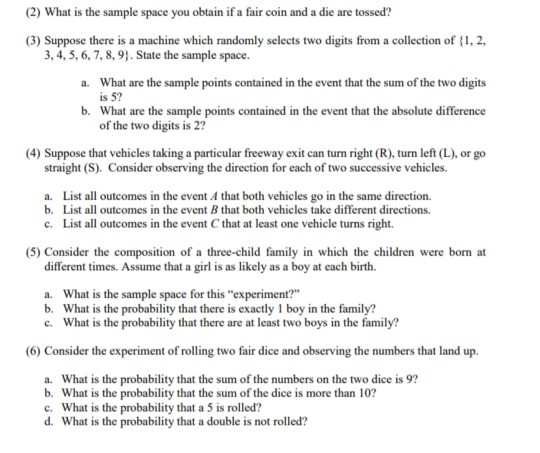 (2) What is the sample space you obtain if a fair coin and a die are tossed? (3) Suppose there is a machine which randomly selects two digits from a collection of , 2, a. What are the sample points contained in the event that the sum of the two digits b. What are the sample points contained in the event that the absolute difference (4) Suppose that vehicles taking a particular freeway exit can turn right (R), turn left (L), or go 3, 4, 5, 6,7,8, 9. State the sample space. is 5? of the two digits is 27 straight (S). Consider observing the direction for each of two successive vehicles. List all outcomes in the event A that both vehicles go in the same direction. List all outcomes in the event B that both vehicles take different directions. a. b. c. List all outcomes in the event C that at least one vehicle turns right. (5) Consider the composition of a three-child family in which the children were born at different times. Assume that a girl is as likely as a boy at each birth. What is the sample space for this experiment? What is the probability that there is exactly 1 boy in the family? What is the probability that there are at least two boys in the family? a. b. c. (6) Consider the experiment of rolling two fair dice and observing the numbers that land up. a. What is the probability that the sum of the numbers on the two dice is 9? b. What is the probability that the sum of the dice is more than 102 c. What is the probability that a 5 is rolled? d. What is the probability that a double is not rolled?