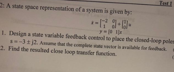 Test 1 2: A state space representation of a system is given by: -2 011 y=[0 1]x 1. Design a state variable feedback control to place the closed-loop poles s =-3 ±j2. Assume that the complete state vector is available for feedback.。 Find the resulted close loop transfer function.