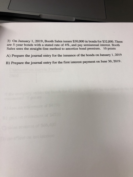 3) On January 1, 2019, Booth Sales issues $30,000 in bonds for $32,000. These are 5-year bonds with a stated rate of 4%, and