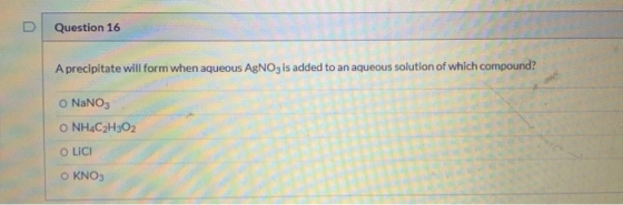 D Question 16 A precipitate will form when aqueous AgNO3 is added to an aqueous solution of which compound? o NaNO3 O NH4C2H3