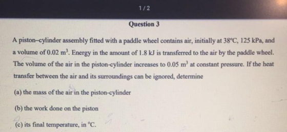 1/2 Question 3 A piston-cylinder assembly fitted with a paddle wheel contains air, initially at 38°C, 125 kPa, and a volume o