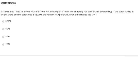 QUESTION 6 Assume a REIT has an annual NOI of $10OM. Net debt equals $700M. The company has 90M shares outstanding, If the st