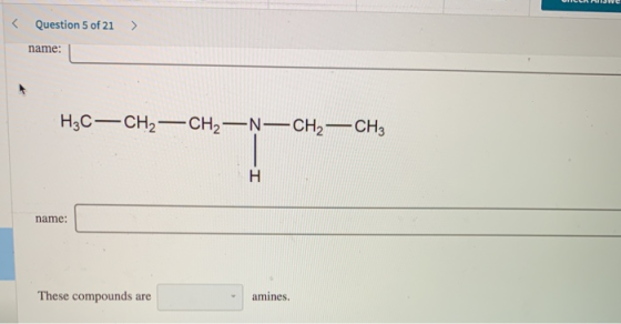 < Question 5 of 21 > name: H3C—CH2 - CH2 —N—CH2 – CH3 name: These compounds are amines.