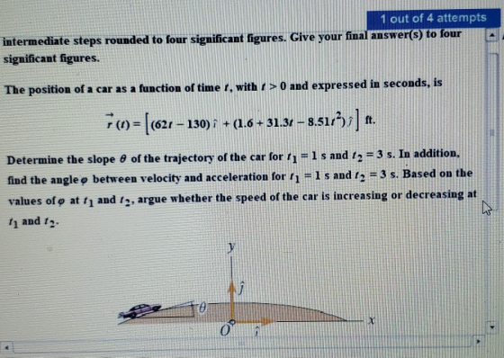 1 out of 4 attempts intermediate steps rounded to four significant figures, Give your final answer(s) to four significant figures wer(s) to four The position of a car as a function of time r, with r > 0 and expressed in seconds, is r (t)-1 (621-130) i, + (1.6 + 31.31-851/2)/1 ft. Determine the slope θ of the trajectory of the car for ti-l s and t2-3 s. In addition, find the angle o between velocity and acceleration for 1 -1 s and 12 -3 s. Based on the values of ф at t1 and t2, argue whether the speed of the car is increasing or decreasing at 1 and t2
