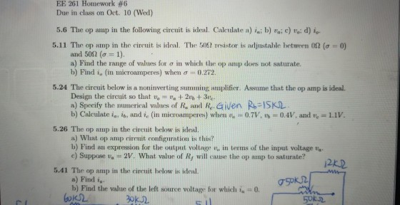 EE 261 Homework #6 Due in class on Oct. 10 (Wed) 5.6 The op aimp in the following circuit is ideal. Calculate a) ia. b) vai c) voi d) io. 5.11 The op amp in the circuit is ideal. The 500 resistor is adjustable between 0Ω σ : 0 and 50Ω (σ-: 1). a) Find the range of values for σ in which the op amp does not saturate. b) Find i, (in microamperes) when σ 0.272. 5.24 The circuit below is a noninverting summing amplifier. Assume that the op amp is ideal. Design the circuit so that vo va 2 + 3ve a) Specify the muncrical values of R, and Re Given R ISKL b) Calculate ia, ib, and ic (in microamperes) when v.-07V, th-0.4V, and te-1.1. 5.26 The op amp in the circuit below is ideal. a) What op amp circuit configuration is this? b) Find au expression for the output voltage v, in terms of the input voltage va c) Suppose va 2V. What value of Ry will cause the op amp to saturate? 2k2 5.41 The op amp in the circuit helow is ideal. a) Find iu b) Find the value of the left source voltage for which ia 0 0k02