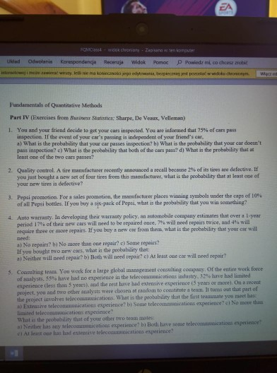 Ukted Odwolanis Korespondenga RecencaWidok Pomoc P Powiedz mi co chcesz zrobi Fuedamentals of Quantitative Methods Part IV (Exercises from Business Sharistics: Sharpe, De Veaux, Velleman) 1. You and your friend decide to get your ears inspected. You are informed that 79% of cars pass inspection. If the event of your cars passing is indepeodent of your frieeds cr a) What is the probability that your car passes inspection? b) What is the probability that your car doesnt pass inspection? c) What is the probabelity that both of the cars pass? d) What is the probability thst a least one of the two cars passes Quality control. A tire manufacturer recently announced a recall because 2% of its tires are defective. If you just bought a new set of four tires from this manufactarer, what is the probability that at least ooe of your new tires is defective? 2. Pepsi promotion. For a sales promotion, the manufacturer places witing symbols under the caps of 10% of all Pepsi bottles. If you buy a sjx-pack of Pepsi, what is the probability that you win soanething? 3. 4. Auto warrasty, In developing their warracty policy, an atomobile coumpany estimates that over a I-yesr period 17% of their tiew cars will meed to be repaired once. 7% will need repairs trice, and 4% will require three or more repairs If you bry s new car from them, what is the probability that your car will need a) No repairs? bi No more than oue repair? c) Some repaies If you boughr two new cars, what is the probability that: a) Neither will need repair? b) Both will need repair? e) At least one car will weed repair? 5. Consulting team You work for a large global management cousulting compazy. Of the entire work force 55% lave had no experience in the teleconumunicatious industry, 32% lave had limited of analysts, experience (less than 5 years), and the rest have had extensive experience (5 years or more). On a receut project. you an the peoject involves twlecommicaticns. What is the probability that the first teanumate you meet has a) Extensive telecomenunications experience? by Some telecommnications experience?c) No move th lamited teleconmunications experience? What is the probability that of your other two tenm mates a) Neitber has any telecomzonications experience? bi Both have some telecomusosications experience c) At least one lhas bad estensive telecoamunications experience? d two other analysts were cbosen at raudom to coustitute a team. It tonss out that part of