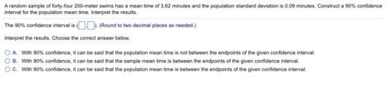 A random sample of forty-four 200-meter swims has a mean time of 3.62 minutes and the population standard deviation is 0.09 minutes. Construct a 90% confidence interval for the population mean time. Interpret the results. The 90% confidence interval is OD (Round to two decimal places as needed.) Interpret the results. Choose the correct answer below A. B. c. With 90% confidence, it can be said that the population mean time is not between the endpoints of the given confidence interval. With 90% confidence, it can be said that the sample mean time is between the endpoints of the given confidence interval With 90% confidence, it can be said that the population mean time is between the endpoints of the given confidence interval.