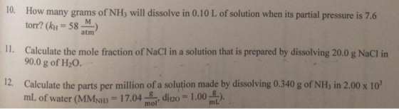10. How many grams of NHs will dissolve in 0.10 L of solution when its partial pressure is 7.6 torr? (h-58 m Calculate the mole fraction of NaCI in a solution that is prepared by dissolving 20.0 g NaCI in atm 11. 90.0 g of H20. 12. Calculate the parts per million of a solution made by dissolving 0.340 g of NH, in 2.00 x 10 mL of water (MMNH3-17.04 mol, di 20 = 1.00 mL).