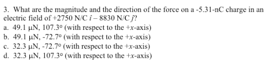 3. What are the magnitude and the direction of the force on a -5.31-nC charge in an electric field of +2750 N/C i-8830 N/C a. 49.1 HN, 107.3° (with respect to the tx-axis) b. 49.1 HN, -72.7° (with respect to the tx-axis) C. 32.3 N,-72.70 (with respect to the +x-axis) d. 32.3 HN, 107.3° (with respect to the +x-axis)