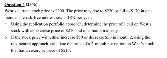 Question 4 (25%) Wests current stock price is $200. The price may rise to $230 or fall to $170 in one month. The risk-free i