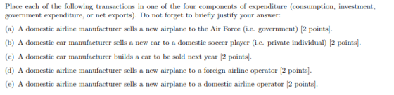 Place each of the following transactions in one of the four components of expenditure (consumption, investment, (a) A domestic airline manufacturer sells a new airplane to the Air Force (i.e. government) [2 points b) A domestic car manufacturer sells a new car to a domestic soccer player (i.e. private individual) 12 points) (c) A domestic car manufacturer builds a car to be sold next year [2 points]. (d) A domestic airline manufacturer sells a new airplane to a foreign airline operator 12 points). (e) A domestic airline manufacturer sells a new airplane to a domestic airline operator [2 points]