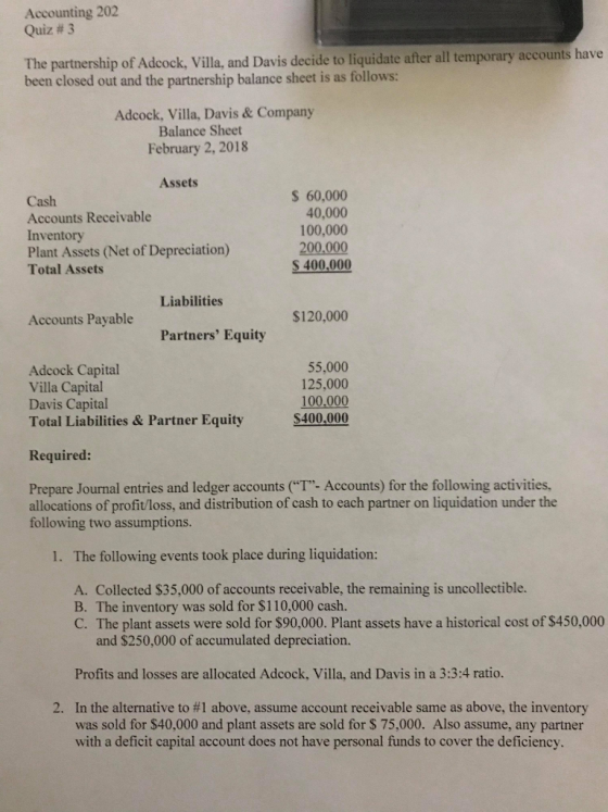 Accounting 202 Quiz # 3 The partnership of Adcock, Villa. and Davis decide to liquidate after all temporary accounts have been closed out and the partnership balance sheet is as follows: Adcock, Villa, Davis & Company Balance Sheet February 2, 2018 Assets Cash Accounts Receivable Inventory Plant Assets (Net of Depreciation) Total Assets S 60,000 40,000 100,000 200.000 S 400.000 Liabilities Accounts Payable $120,000 Partners Equity Adcock Capital Villa Capital Davis Capital Total Liabilities & Partner Equity 55,000 125,000 100,000 $400,000 Required: Prepare Journal entries and ledger accounts (T- Accounts) for the following activities, allocations of profit/loss, and distribution of cash to each partner on liquidation under the following two assumptions. 1. The following events took place during liquidation: A. Collected $35,000 of accounts receivable, the remaining is uncollectible. B. The inventory was sold for $110,000 cash. C. The plant assets were sold for $90,000. Plant assets have a historical cost of $450,000 and $250,000 of accumulated depreciation. Profits and losses are allocated Adcock, Villa, and Davis in a 3:3:4 ratio. In the alternative to #1 above, assume account receivable same as above, the inventory was sold for $40,000 and plant assets are sold for S 75,000. Also assume, any partner with a deficit capital account does not have personal funds to cover the deficiency. 2.