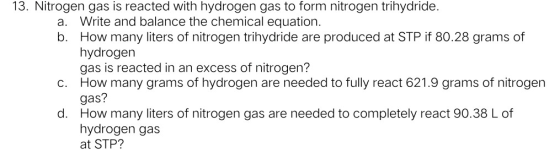 13. Nitrogen gas is reacted with hydrogen gas to form nitrogen trihydride. a. Write and balance the chemical equation. b. How