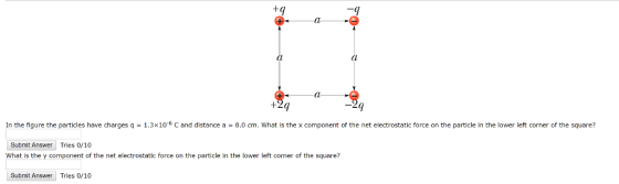 +q In the figure the particles have charges q 1.3×10-6 C and distance a 8.0 cm, what is the x component of the net electrostatic force on the particle in the lower left corner of the square? Submit Answer Tries 0/10 What is the y component of the net electrostatic force on the particle in the lower left corner of the square? Submit Answer Tries 0/10
