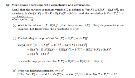 Q2. More about operations with expectation and covariances Recall that the variance of random variable X is defined as Var(X) Ξ E 1(X-E(X))2」, the covariance is Cor(X, Y-E (X-E(X))(Y-E(Y)), and the correlation is Corr(X,Y) Ξ (a) What is the value of EX-E(X))? (Hint: Let μ denote E(X). Then, the parameter μ is a unknown, but fixed value like a constant.) (0.5 pt) b) The following is the proof that Var(X) E(X2) E(X)2: -E(x)-E(x)2 In a similar way, prove that Cov(X, Y)-E(XY) - E(XEY). (0.5 pt) (c) Prove the following statement. (0.5 pt) If 0 < Var(X) < oo and 0 < Var(Y) < oo, Corr(X, Y) = 0 implies Cov(X, Y)-0.