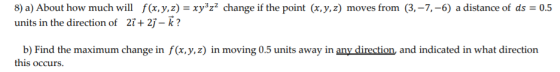 8) a) About how much will f(x, y, z) = xy3z2 change if the point (x,y,z) moves from (3,-7,-6) a distance of ds = 0.5 units in