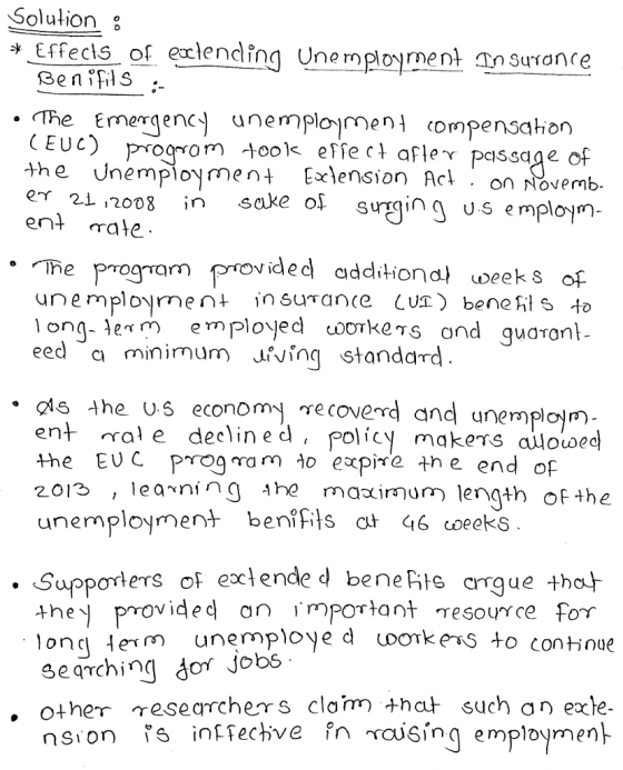 Soluļion : SenS . .The Emergency unemplojme compensaio (EUC) Prm effeafler passage of the Unemployment Elension Act on ovemb oo8 in sake of surging us emplom- er 21 ,2008 ent rate he program provided additiond) weeks of unemplom in surance Lus) bene hs o longe employed oorkens and guaran * n eed a minimum Jiving standard .is 4he Us economy secoverd and unemplojm ent ral e declined, policy makers aloiwec the EUC prog na m o expird the end of 2013 ,learning Ahe unemployment ben,fits ał Ч6coeeks maxirmum length of the . SupporterS oF exlende d beneis crrgue thot m unemploye d oonkens to continue they provided an important resource for 3eqTching dor Jobs other researchers clam thaț such an exte.