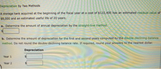 Depreciation by Two Methods A storage tank acquired at the beginning of the fiscal year at a cost of $122,400 has an estimate