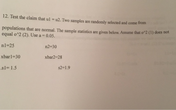 12. Test the claim that ul = u2. Two samples are randomly selected and come from populations that are normal. The sample statistics are given below. Assume that o2 equal o2 (2). Use a = 0.05. nl=25 xbarl-30 .s1= 1.5 n2-30 xbar2-28 s2=1.9