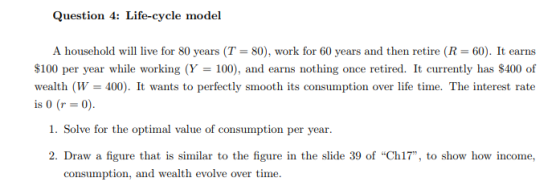 Question 4: Life-cycle model A household will live for 80 years (T = 80), work for 60 years and then retire (R = 60). It earns 100 per year while working (Y 100), and earns nothing once retired. It currently has S400 of wealth (W 400). It wants to perfectly smooth its consumption over life time. The interest rate is 0 (r 0) 1. Solve for the optimal value of consumption per year. 2. Draw a figure that is similar to the figure in the slide 39 of Ch17, to show how income, consumption, and wealth evolve over time