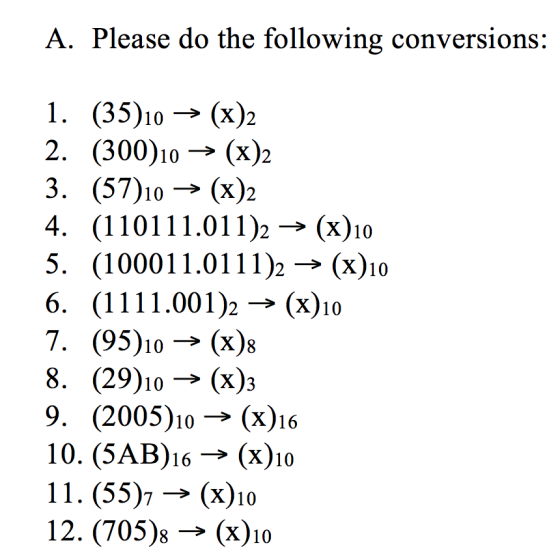 A. Please do the following conversions: I. (35)10→ (x)2 2. (300)10→(x)2 3. (57)10->(x)2 4· (110111.011)2->(x)10 5. (1000 1 1.01 1 1 )2 → (x)10 6· (1 1 1 1 .001)2 → (x)10 7. (95)10→ (x); 8. (29)10->(x); 9. (2005)10→ (x)16 10. (5AB)16 → (x)10 11. (55)7 → (x)10 12. (705)8 → (x)10