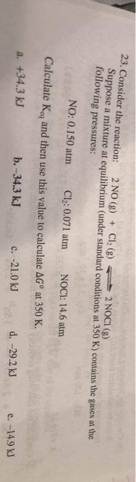 23. Consider the reaction: 2 NO (g) C12 (g)-2 NOCI (g) + Suppose a mixture at equilibrium (under standard conditions at 350 K) contains the gases at the following pressures: NO: 0.150 atm Cl2: 0.071 atm NOCI: 14.6 atm Calculate Keq and then use this value to calculate ΔGo at 350 K. 0Jd. -29.2 k e. -14.9 k a. +34.3 kJ b. -34.3 kJ c. -21.0