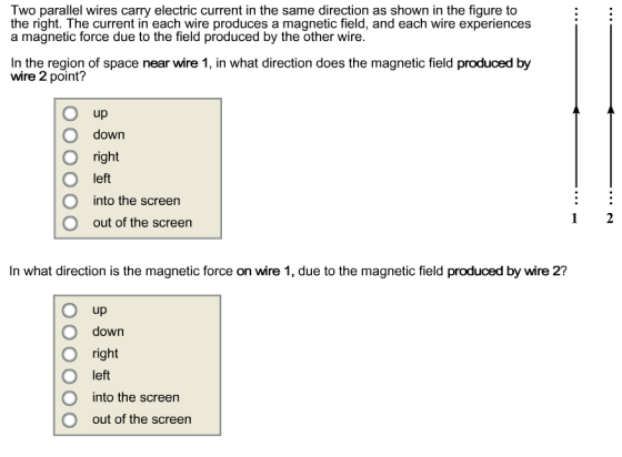 Two parallel wires carry electric current in the same direction as shown in the figure to the right. The current in each wire produces a magnetic field, and each wire experiences a magnetic force due to the field produced by the other wire In the region of space near wire 1, in what direction does the magnetic field produced by wire 2 point? O up O down O right O left into the screen O out of the screen In what direction is the magnetic force on wire 1, due to the magnetic field produced by wire 2? O up down ri O left into the screen O out of the screen