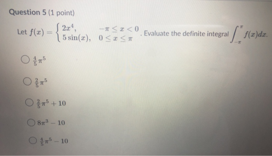 Question 5 (1 point) S2x4, Let f(2) - <x< 0 5 sin(x), 0 < x < Evaluate the definite integral [ f(x) f(x)dx. 5 O + 10 873 - 10