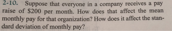 2-10. Suppose that everyone in a company receives a pay raise of $200 per month. How does that affect the mean monthly pay for that organization? How does it affect the stan- dard deviation of monthly pay?