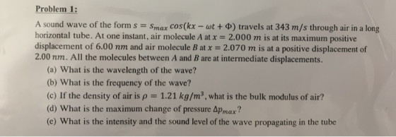 Problem 1: A sound wave of the form s = Smax cos(kx - wt+ 0) travels at 343 m/s through air in a long horizontal tube. At one