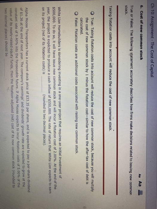 Ch 10: Assignment- The Cost of Capital 6. Cost of new common stock True or False: The following statement accurately describes how firms make decisions related to issuing new common stock. Taking flotation costs into account will reduce the cost of new common stock. O True: Taking flotation costs into account will reduce the cost of new common stock, because you will muitiply the cost of new common stock by 1 minus the flotation cost-similar to how the after-tax cost of debt is calculated. O False: Flotation costs are additional costs associated with raising new common stock White Lion Homebuilders is considering investing in a one-year project that requires an initial investment of 500,000. To do so, it will have issue new common stock and will incur a flotation cost of 2.00%. At the end of the year, the project is expécted to produce a cash inflow of $550,000. The rate of return that White Lion expects to earn on its project (net of its flotation costs) is (rounded to two decimal places) Alpha Moose Transporters has a current stock price of $33.35 per share, and is expected to pay a per-share dividend of $1.36 at the end of next year. The companys eaninos and dividendst prowth rate are expected to grow at the constant rate of 9.40% into the foreseeable future. If Alpha Moose expects to incur flotation costs of 5.00% of the value of its newly-raised equity funds, then the f two decimal places) should be ted (net) cost of its new common stock trounded to