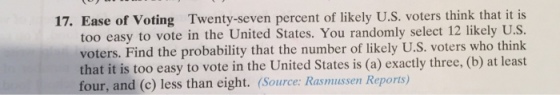 17. Ease of Voting Twenty-seven percent of likely U.S. voters think that it is too easy to vote in the United States. You randomly select 12 likely U.S voters. Find the probability that the number of likely U.S. voters who think that it is too easy to vote in the United States is (a) exactly three, (b) at least four, and (c) less than eight. (Source: Rasmussen Reports)