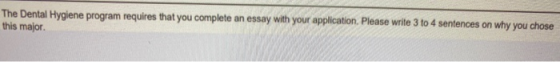 The Dental Hygiene program requires that you complete an essay with your application. Please write 3 to 4 sentences on why yo