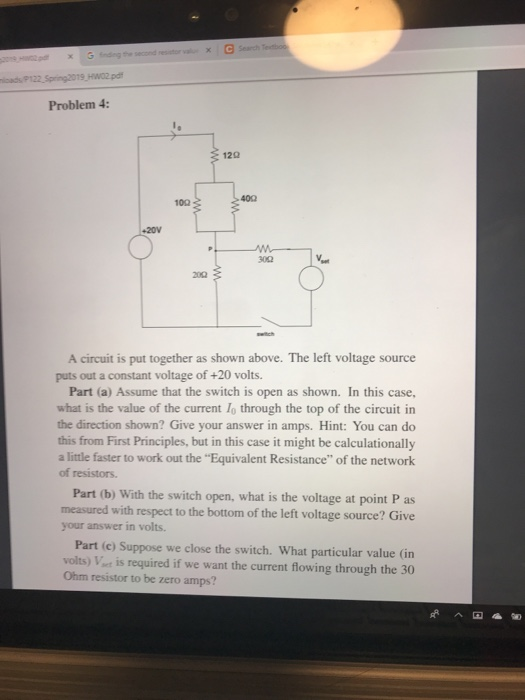 Problem 4: 12Ω 40Ω 300 A circuit is put together as shown above. The left voltage source puts out a constant voltage of +20 volts. Part (a) Assume that the switch is open as shown. In this case, what is the value of the current lo through the top of the circuit in the direction shown? Give your answer in amps. Hint: You can do this from First Principles, but in this case it might be calculationally a little faster to work out the Equivalent Resistance of the network of resistors. Part (b) With the switch open, what is the voltage at point P as measured with respect to the bottom of the left voltage source? Give your answer in volts. Part (c) Suppose we close the switch. What particular value (in volts) Vint is required if we want the current flowing through the 30 Ohm resistor to be zero amps?