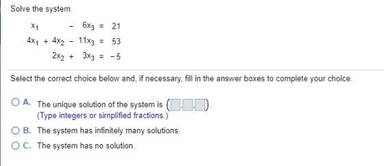 Solve the system - 6x3 = 21 4x4 + 4x2 - 11X3 = 53 2x2 + 3x3 = -5 Select the correct choice below and, if necessary, fill in t