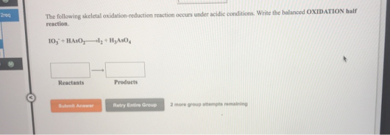 The following skeletal oxidation-reduction reaction occurs under acidic conditions. Write the balanced O reaction. 2req Reactants Products Submit Answer Retry Entire Group 2 more group attempts remaining