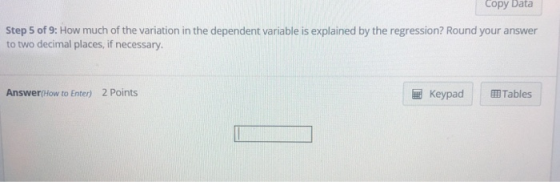 Copy Data Step 5 of 9: How much of the variation in the dependent variable is explained by the regression? Round your answer to two decimal places, if necessary. Answer(How to Enter) 2 Points Keypad 囲Tables