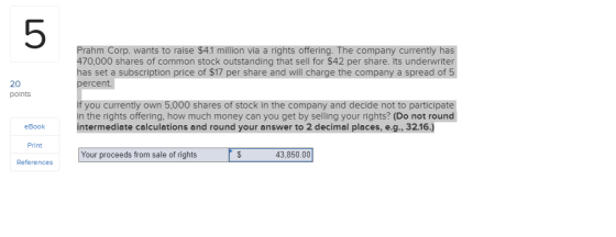 5 Prahm Corp. wants to raise $4.1 million via a rights offering. The company currently has 470,000 shares of common stock outstanding that sell for $42 per share. Its underwriter has set a subscription price of $17 per share and will charge the company a spread of 5 percent. 20 polnts If you currently own 5,000 shares of stock in the company and decide not to participate in the rights offering, how much money can you get by selling your rights? (Do not round intermediate calculations and round your answer to 2 decimal places, e.g., 32.16.) eBook Print References Your proceeds from sale of rights 43,850.00