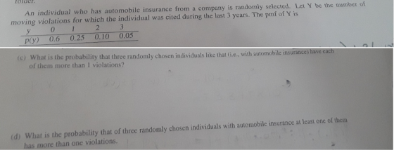 rolde An individual who has automobile insurance from a company is randomly selected. Let Y moving violations for which the individual was cited during the last 3 years. The pmf of Y is be the number of 2 p(y) 0.6 0.25 0.10 0.05 (c) What is the probability that three randomly chosen individuals like that (ie., with automobile insur of them more than 1 violations? d) What is the probability that of three randomly chosen individuals with automobile insurance at least one of them has more than one violations