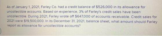 As of January 1, 2021, Farley Co. had a credit balance of $526,000 in its allowance for uncollectible accounts. Based on expe