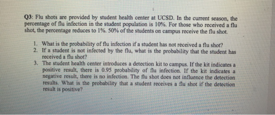 Q3: Flu shots are provided by student health center at UCSD. In the current season, the percentage of flu infection in the student population is 10%. For those who received a flu shot, the percentage reduces to 1%, 50% of the students on campus receive the flu shot. 1. What is the probability of flu infection if a student has not received a flu shot? 2. If a student is not infected by the flu, what is the probability that the student has received a flu shot? 3. The student health center introduces a detection kit to campus. If the kit indicates a positive result, there is 0.95 probability of flu infection. If the kit indicates a negative result, there is no infection. The flu shot does not influence the detection results. What is the probability that a student receives a flu shot if the detection result is positive?
