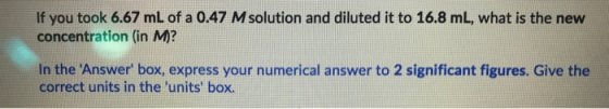 If you took 6.67 mL of a 0.47 M solution and diluted it to 16.8 mL, what is the new concentration (in M? In the Answer box,