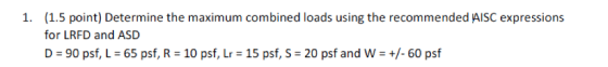 (1.5 point) Determine the maximum combined loads using the recommended AISC expressions for LRFD and ASD D = 90 psf, L-65 psf, R = 10 psf, Lr = 15 psf, S-20 psf and W-+/-60 psf 1.