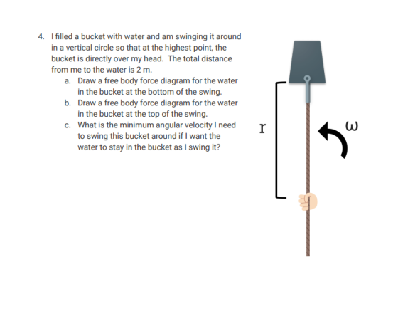 4. I filled a bucket with water and am swinging it around in a vertical circle so that at the highest point, the bucket is directly over my head. The total distance from me to the water is 2 m. a. Draw a free body force diagram for the water in the bucket at the bottom of the swing. b. Draw a free body force diagram for the water in the bucket at the top of the swing. c. What is the minimum angular velocity l need to swing this bucket around if I want the water to stay in the bucket as l swing it?