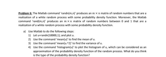 Problem 6: The Matlab command randn(m,n) produces an m x n matrix of random numbers that are a realization of a white random process with some probability density function. Moreover, the Matlab command rand(m,n) produces an mxn matrix of random numbers between 0 and 1 that are a realization of a white random process with some probability density function. a) Use Matlab to do the following steps: 1) Let u-randn (10000,1); and plot u. 2) Use the command mean(u) to find the mean of u. 3) Use the command mean(u. 2) to find the variance of u 4) Use the command histogram(u) to plot the histogram of u, which can be considered as an approximation of the probability density function of the random process. What do you think is the type of the probability density function?