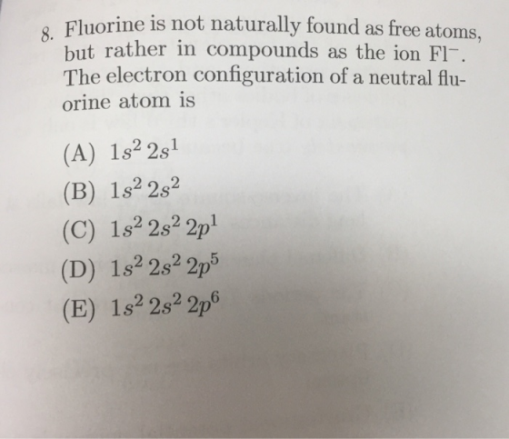 Fluorine is not naturally found as free atoms, but rather in compounds as the ion FI The electron configuration of a neutral flu- orine atom is (A) 1s2 2s1 (B) 1s2 2s2 (C) 1s2 2s2 2p1 (D) 182 2s2 2p5 (E) 1s2 2s2 2p6