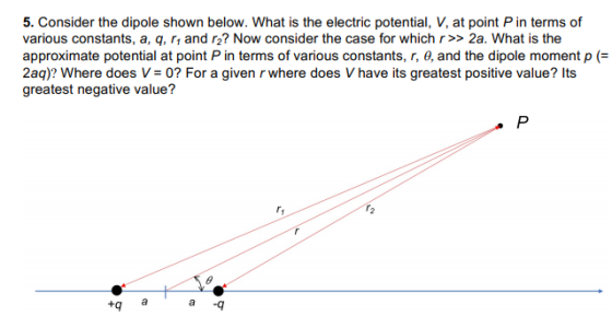 5. Consider the dipole shown below. What is the electric potential, V, at point P in terms of approximate potential at point P in terms of various constants, r, θ, and the dipole moment p (= 2aq)? Where does V-0? For a given r where does V have its greatest positive value? Its greatest negative value? tq a a q