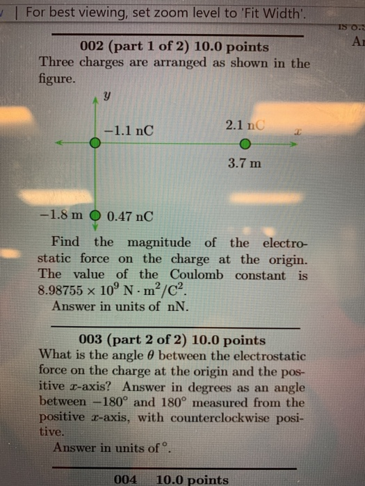 For best viewing, set zoom level to Fit Width Ar 002 (part 1 of 2) 10.0 points Three charges are arranged as shown in the figure. 2.1 nC 3.7 m -1.8 m O 0.47 nC Find the magnitude of the electro- static force on the charge at the origin. The value of the Coulomb constant is 8.98755 x 10 N m2/c2 Answer in units of nN. 003 (part 2 of 2) 10.0 points What is the angle θ between the electrostatic force on the charge at the origin and the pos- itive r-axis? Answer in degrees as an angle between -180° and 180° measured from the positive r-axis, with counterclockwise posi- tive. Answer in units of。 004 10.0 points